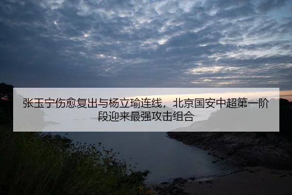 张玉宁伤愈复出与杨立瑜连线，北京国安中超第一阶段迎来最强攻击组合