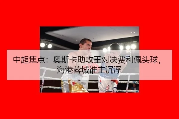 中超焦点：奥斯卡助攻王对决费利佩头球，海港蓉城谁主沉浮