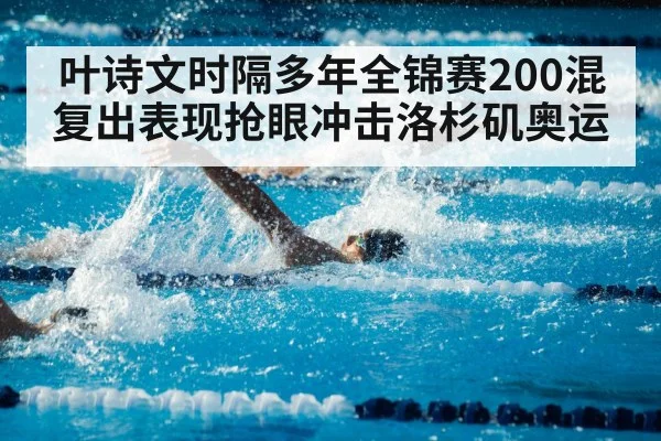 叶诗文时隔多年全锦赛200混复出表现抢眼冲击洛杉矶奥运